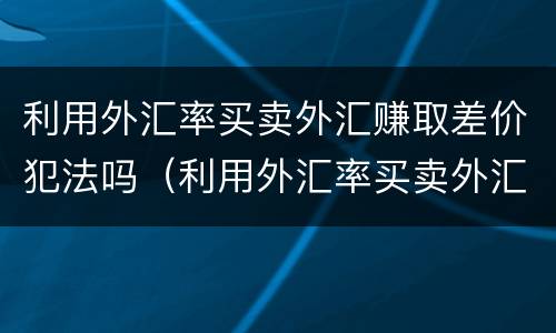 利用外汇率买卖外汇赚取差价犯法吗（利用外汇率买卖外汇赚取差价犯法吗为什么）