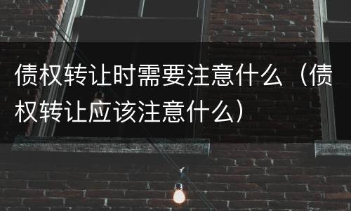 债权转让时需要注意什么(债权转让应该注意什么)