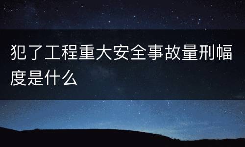 犯了工程重大安全事故量刑幅度是什么