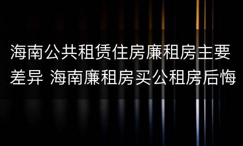海南公共租赁住房廉租房主要差异 海南廉租房买公租房后悔了