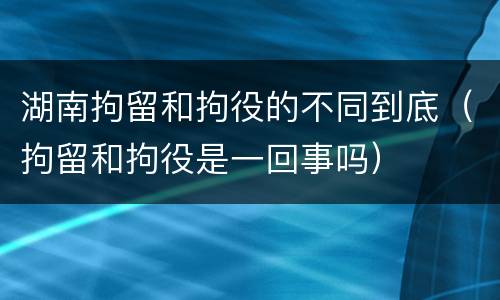 湖南拘留和拘役的不同到底（拘留和拘役是一回事吗）