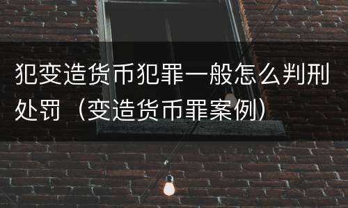 犯变造货币犯罪一般怎么判刑处罚（变造货币罪案例）