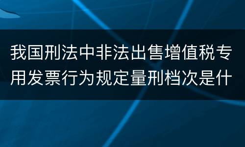 我国刑法中非法出售增值税专用发票行为规定量刑档次是什么
