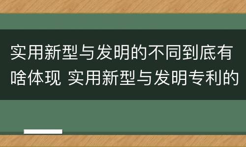 实用新型与发明的不同到底有啥体现 实用新型与发明专利的区别有哪些