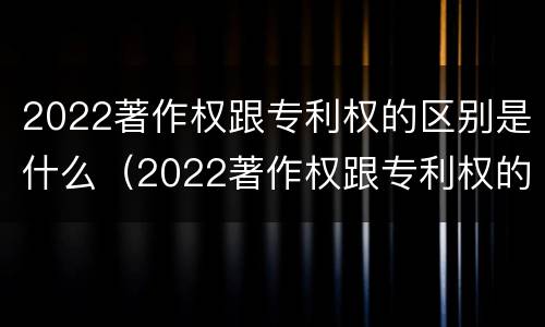 2022著作权跟专利权的区别是什么（2022著作权跟专利权的区别是什么意思）
