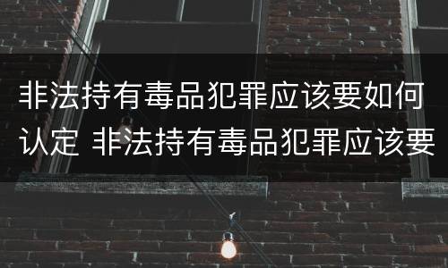 非法持有毒品犯罪应该要如何认定 非法持有毒品犯罪应该要如何认定为犯罪