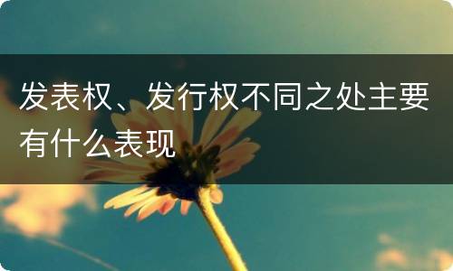 发表权、发行权不同之处主要有什么表现
