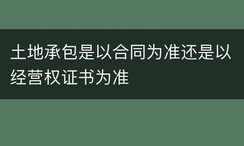 土地承包是以合同为准还是以经营权证书为准