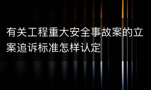 有关工程重大安全事故案的立案追诉标准怎样认定