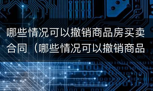 哪些情况可以撤销商品房买卖合同（哪些情况可以撤销商品房买卖合同备案）