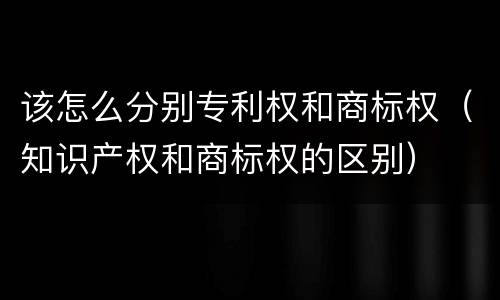 该怎么分别专利权和商标权（知识产权和商标权的区别）