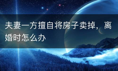 夫妻一方擅自将房子卖掉，离婚时怎么办