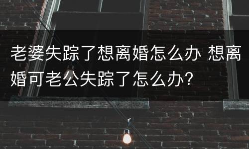 老婆失踪了想离婚怎么办 想离婚可老公失踪了怎么办?
