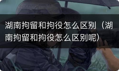 湖南拘留和拘役怎么区别（湖南拘留和拘役怎么区别呢）
