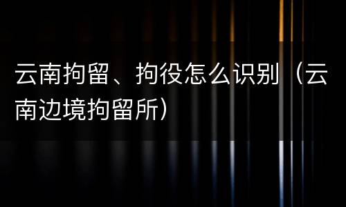 云南拘留、拘役怎么识别（云南边境拘留所）