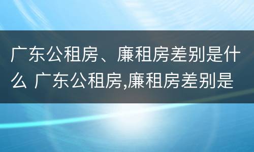广东公租房、廉租房差别是什么 广东公租房,廉租房差别是什么意思