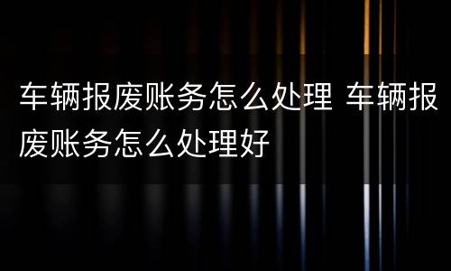 车辆报废账务怎么处理 车辆报废账务怎么处理好