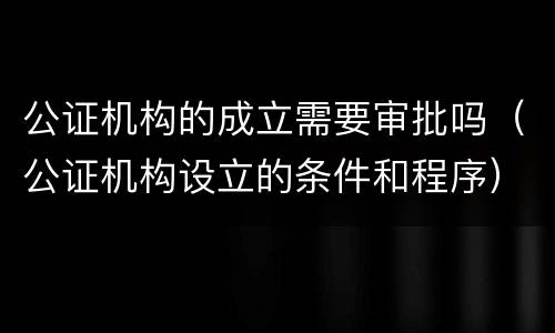 公证机构的成立需要审批吗（公证机构设立的条件和程序）