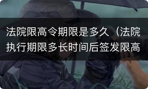法院限高令期限是多久（法院执行期限多长时间后签发限高令）