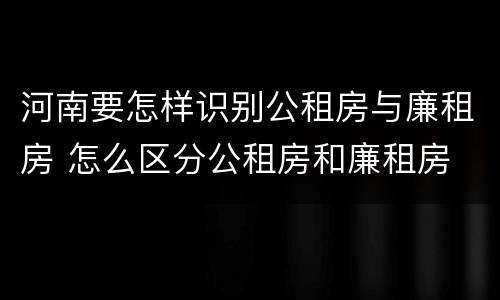 河南要怎样识别公租房与廉租房 怎么区分公租房和廉租房