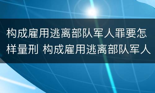 构成雇用逃离部队军人罪要怎样量刑 构成雇用逃离部队军人罪要怎样量刑呢