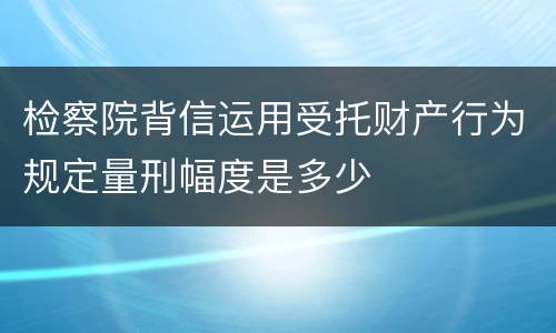 检察院背信运用受托财产行为规定量刑幅度是多少