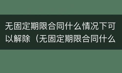 无固定期限合同什么情况下可以解除（无固定期限合同什么情况下可以解除合同）