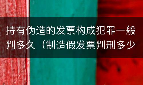 持有伪造的发票构成犯罪一般判多久（制造假发票判刑多少年）