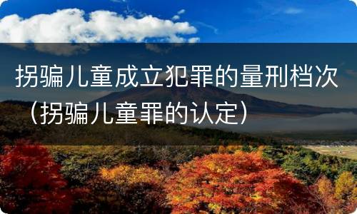 拐骗儿童成立犯罪的量刑档次（拐骗儿童罪的认定）