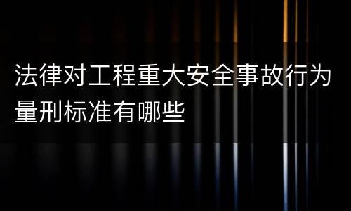 法律对工程重大安全事故行为量刑标准有哪些