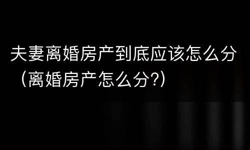 夫妻离婚房产到底应该怎么分（离婚房产怎么分?）