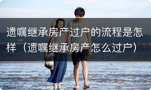 遗嘱继承房产过户的流程是怎样（遗嘱继承房产怎么过户）