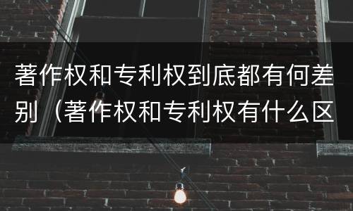 著作权和专利权到底都有何差别(著作权和专利权有什么区别)