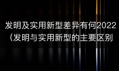 发明及实用新型差异有何2022（发明与实用新型的主要区别）