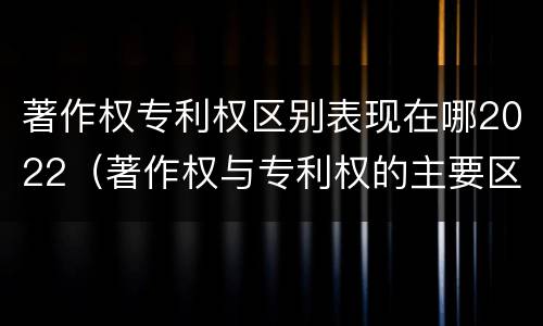 著作权专利权区别表现在哪2022（著作权与专利权的主要区别）