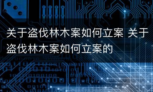 关于盗伐林木案如何立案 关于盗伐林木案如何立案的