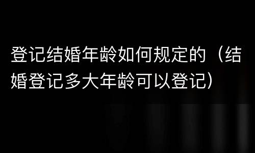 登记结婚年龄如何规定的（结婚登记多大年龄可以登记）