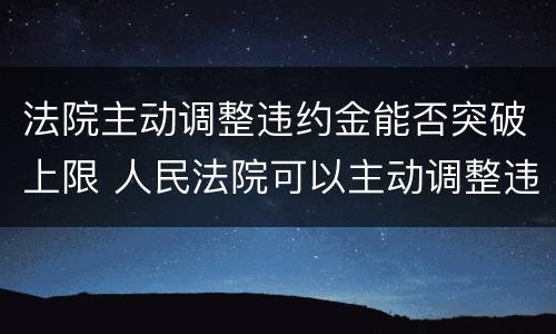 法院主动调整违约金能否突破上限 人民法院可以主动调整违约金的法律规定