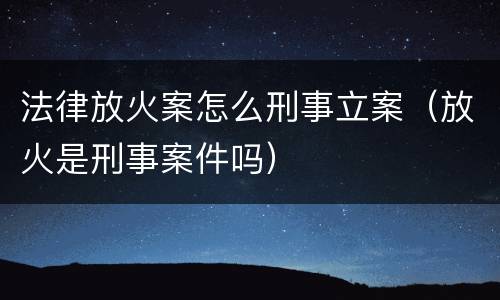 法律放火案怎么刑事立案（放火是刑事案件吗）