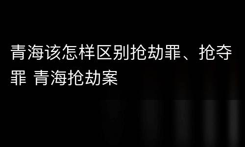 青海该怎样区别抢劫罪、抢夺罪 青海抢劫案