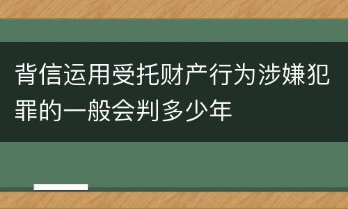 背信运用受托财产行为涉嫌犯罪的一般会判多少年