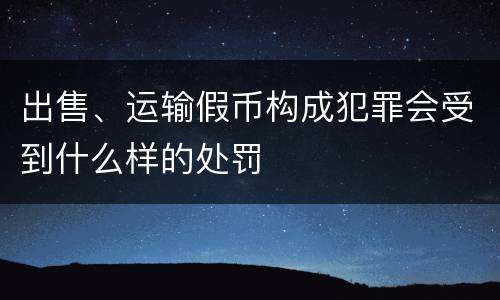 出售、运输假币构成犯罪会受到什么样的处罚