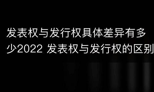 发表权与发行权具体差异有多少2022 发表权与发行权的区别