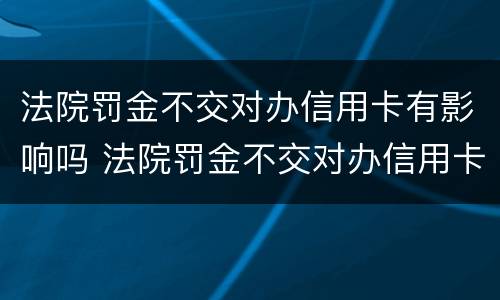法院罚金不交对办信用卡有影响吗 法院罚金不交对办信用卡有影响吗