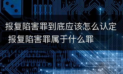 报复陷害罪到底应该怎么认定 报复陷害罪属于什么罪