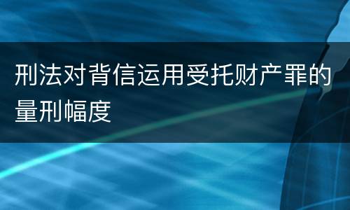 刑法对背信运用受托财产罪的量刑幅度