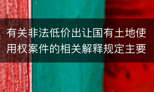 有关非法低价出让国有土地使用权案件的相关解释规定主要内容有哪些