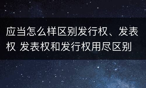 应当怎么样区别发行权、发表权 发表权和发行权用尽区别