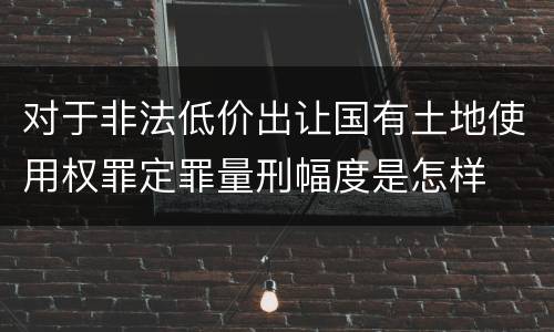 对于非法低价出让国有土地使用权罪定罪量刑幅度是怎样