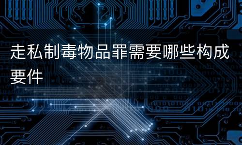 走私制毒物品罪需要哪些构成要件